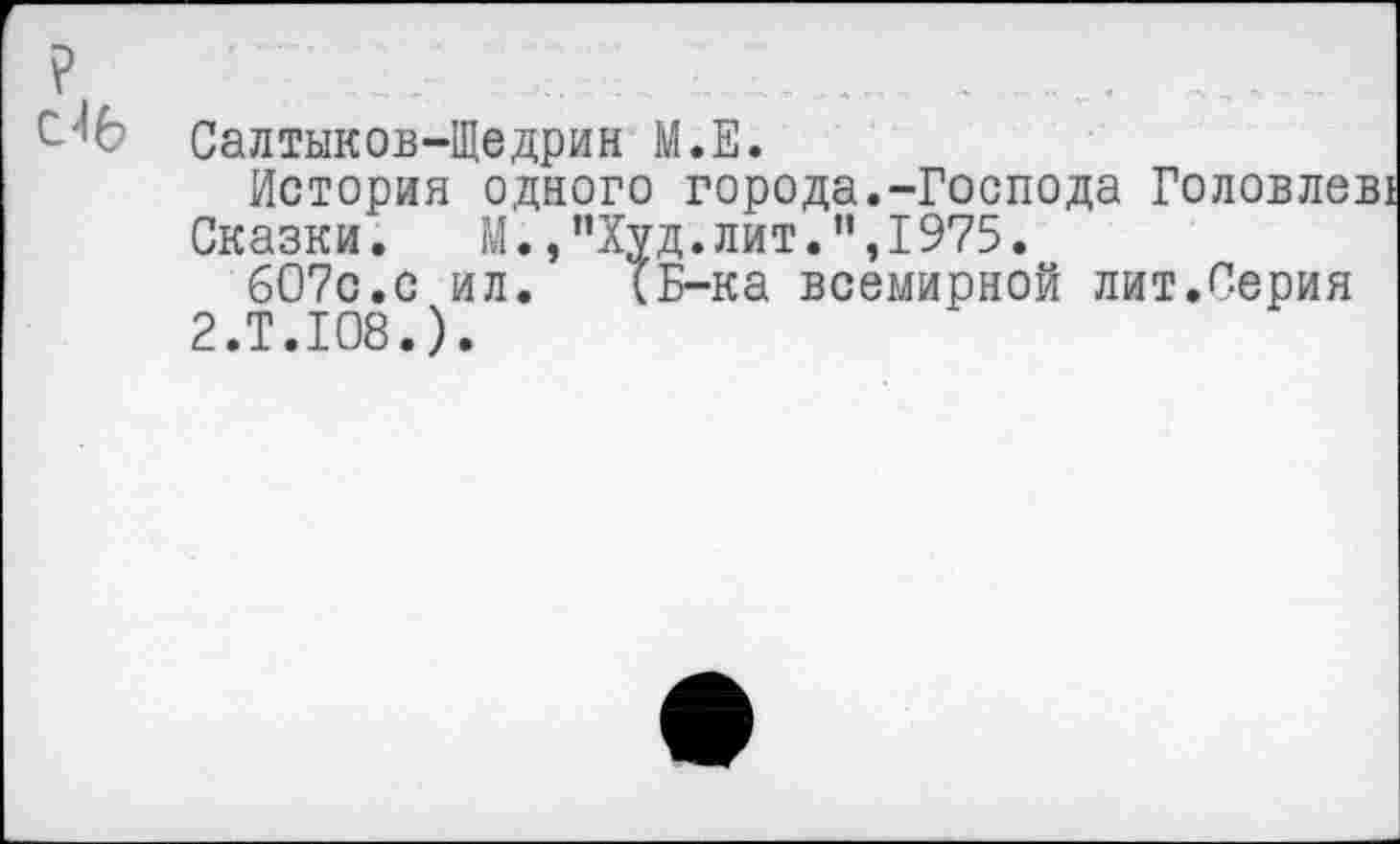 ﻿Салтыков-Щедрин М.Е.
История одного города.-Господа Головлев!
Сказки. М.,"Худ.лит.",1975.
607с.с ил. (Б-ка всемирной лит.Серия 2.Т.108.).